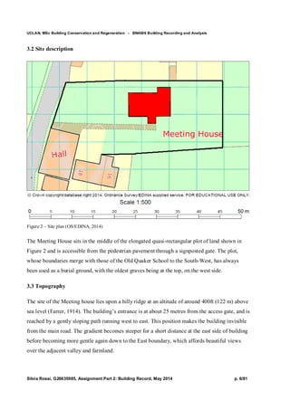 UCLAN, MSc Building Conservation and Regeneration - BN4606 Building Recording and Analysis
Silvia Rossi, G20635985, Assignment Part 2: Building Record, May 2014 p. 6/81
3.2 Site description
Figure 2 – Site plan (OS/EDINA, 2014)
The Meeting House sits in the middle of the elongated quasi-rectangular plot of land shown in
Figure 2 and is accessible from the pedestrian pavement through a signposted gate. The plot,
whose boundaries merge with those of the Old Quaker School to the South-West, has always
been used as a burial ground, with the oldest graves being at the top, on the west side.
3.3 Topography
The site of the Meeting house lies upon a hilly ridge at an altitude of around 400ft (122 m) above
sea level (Farrer, 1914). The building’s entrance is at about 25 metres from the access gate, and is
reached by a gently sloping path running west to east. This position makes the building invisible
from the main road. The gradient becomes steeper for a short distance at the east side of building
before becoming more gentle again down to the East boundary, which affords beautiful views
over the adjacent valley and farmland.
 
