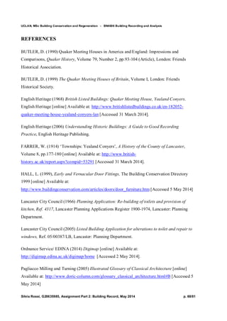 UCLAN, MSc Building Conservation and Regeneration - BN4606 Building Recording and Analysis
Silvia Rossi, G20635985, Assignment Part 2: Building Record, May 2014 p. 60/81
REFERENCES
BUTLER, D. (1990) Quaker Meeting Houses in America and England: Impressions and
Comparisons, Quaker History, Volume 79, Number 2, pp.93-104 (Article), London: Friends
Historical Association.
BUTLER, D. (1999) The Quaker Meeting Houses of Britain, Volume I, London: Friends
Historical Society.
English Heritage (1968) British Listed Buildings: Quaker Meeting House, Yealand Conyers.
English Heritage [online] Available at: http://www.britishlistedbuildings.co.uk/en-182052-
quaker-meeting-house-yealand-conyers-lan [Accessed 31 March 2014].
English Heritage (2006) Understanding Historic Buildings: A Guide to Good Recording
Practice, English Heritage Publishing.
FARRER, W. (1914) ‘Townships: Yealand Conyers’, A History of the County of Lancaster,
Volume 8, pp.177-180 [online] Available at: http://www.british-
history.ac.uk/report.aspx?compid=53291 [Accessed 31 March 2014].
HALL, L. (1999), Early and Vernacular Door Fittings, The Building Conservation Directory
1999 [online] Available at:
http://www.buildingconservation.com/articles/doors/door_furniture.htm [Accessed 5 May 2014]
Lancaster City Council (1966) Planning Application: Re-building of toilets and provision of
kitchen, Ref. 4317, Lancaster Planning Applications Register 1900-1974, Lancaster: Planning
Department.
Lancaster City Council (2005) Listed Building Application for alterations to toilet and repair to
windows, Ref. 05/00387/LB, Lancaster: Planning Department.
Ordnance Service/ EDINA (2014) Digimap [online] Available at:
http://digimap.edina.ac.uk/digimap/home [Accessed 2 May 2014].
Pagliacco Milling and Turning (2005) Illustrated Glossary of Classical Architecture [online]
Available at: http://www.doric-column.com/glossary_classical_architecture.html#B [Accessed 5
May 2014]
 