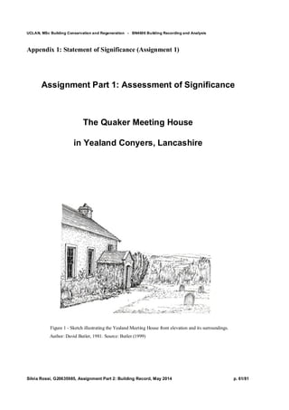 UCLAN, MSc Building Conservation and Regeneration - BN4606 Building Recording and Analysis
Silvia Rossi, G20635985, Assignment Part 2: Building Record, May 2014 p. 61/81
Appendix 1: Statement of Significance (Assignment 1)
Assignment Part 1: Assessment of Significance
The Quaker Meeting House
in Yealand Conyers, Lancashire
Figure 1 - Sketch illustrating the Yealand Meeting House front elevation and its surroundings.
Author: David Butler, 1981. Source: Butler (1999)
 