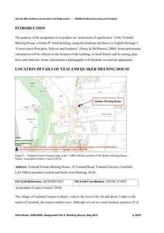 UCLAN, MSc Building Conservation and Regeneration - BN4606 Building Recording and Analysis
Silvia Rossi, G20635985, Assignment Part 2: Building Record, May 2014 p. 62/81
INTRODUCTION
The purpose of the assignment is to produce an ‘assessment of significance’ of the Yealand
Meeting House, a Grade II* listed building, using the headings laid down in English Heritage’s
‘Conservation Principles, Policies and Guidance’ (Drury & McPherson, 2008). Some preliminary
information will be offered on the location of the building, its local history and its setting, plan
form and materials. Some representative photographs will illustrate its external appearance.
LOCATION DETAILS OF YEALAND QUAKER MEETING HOUSE
Figure 2 – Yealand Conyers location map, scale 1: 5000 with the position of the Quaker Meeting House –
Source: Lancashire County Council (2014)
Address: Yealand Friends Meeting House, 18 Yealand Road, Yealand Conyers, Carnforth,
LA5 9SH (Lancashire Central and North Area Meeting, 2014)
OS Grid Reference: SD5038474425 OS Grid Coordinates: 350384, 474425
(Lancashire County Council, 2014)
The village of Yealand Conyers is about 1 mile to the west of the A6 and about 3 miles to the
north of Carnforth, the nearest market town. Although it is set in a rural location, junction 35 of
Quaker Meeting House
 