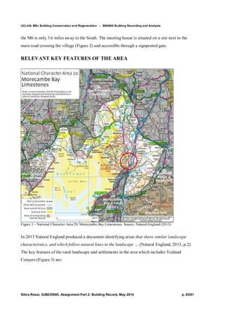 UCLAN, MSc Building Conservation and Regeneration - BN4606 Building Recording and Analysis
Silvia Rossi, G20635985, Assignment Part 2: Building Record, May 2014 p. 63/81
the M6 is only 3.6 miles away to the South. The meeting house is situated on a site next to the
main road crossing the village (Figure 2) and accessible through a signposted gate.
RELEVANT KEY FEATURES OF THE AREA
Figure 3 – National Character Area 20: Morecambe Bay Limestones. Source: Natural England (2013)
In 2013 Natural England produced a document identifying areas that share similar landscape
characteristics, and which follow natural lines in the landscape … (Natural England, 2013, p.2).
The key features of the rural landscape and settlements in the area which includes Yealand
Conyers (Figure 3) are:
 