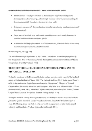 UCLAN, MSc Building Conservation and Regeneration - BN4606 Building Recording and Analysis
Silvia Rossi, G20635985, Assignment Part 2: Building Record, May 2014 p. 64/81
 The limestones – which give structure to the landscape - support a mixed pastoral
farming and woodland landscape, often in tight mosaics, with orchards surrounding the
farmsteads and fields bounded by limestone drystone walls.
 Settlements are generally dispersed and rural in character, having usually grown around
large farmsteads.
 Large parts of farmland were, and remain, owned by estates, with stately homes set in
parkland and associated tenant farms. (p.10)
 A vernacular building style common to all settlements and farmsteads based on the use of
local limestone for walls and Lake District slate.
(Natural England, 2013, pp.7-8)
The natural and heritage significance of the Yealand Conyers area is statutorily recognised by
two designations: Area of Outstanding Natural Beauty (The Arnside and Silverdale AONB) and
Conservation Area (The Yealands 1981).
BRIEF HISTORICAL BACKGROUND, SITE DESCRIPTION AND ITS
HISTORICAL EVOLUTION
Yealand is mentioned in the Domesday Book, the earliest surviving public record of the land and
people in England and part of Wales, 1086 (The National Archives, 2014) by the name ‘Jalant’,
(which) derives from the Anglo-Saxon word meaning ‘high ground’. The part of Yealand
Conyers where the meeting house was built lies upon a hilly ridge at an altitude of 400ft (122 m)
above sea level (Farrer, 1914). The name Conyers comes from past Lords of the Manor (Yealand
Conyers Parish Council, 2014) in the mid 13th century (Farrer, 1914).
During the mid 17th century the villages of Conyers and Redmayne became associated with the
persecuted Quaker movement. George Fox, Quaker leader, preached in Yealand Conyers in
1652. The Meeting House was built in 1692 and is still in regular use, as is the burial ground
within its wall boundaries (Yealand Conyers Parish Council, 2014).
 