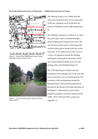 UCLAN, MSc Building Conservation and Regeneration - BN4606 Building Recording and Analysis
Silvia Rossi, G20635985, Assignment Part 2: Building Record, May 2014 p. 65/81
Figure 4 – Extract from1840s historic map. Source:
Lancashire County Council, 2014.
Figure 5 – View from the entrance. Source: Present
author (2014)
The Meeting House is not visible from the
main road, being discretely set on a quiet part
of the site, originally on its North-East far
corner as illustrated on the 1840s map (Figure
4).
The building’s entrance is at about 35 m. from
the access gate, and it is reached through a
gently sloping path running west to east. The
site has always been used as a burial ground,
with the oldest graves being at the top, on the
west side. A few mature trees create a sort of
coulisse of vegetation around the building,
marking the visual path to the bottom of the
site, which affords beautiful views over the
sloping valley and farmland (Figure 5).
The 1970 map (Figure 6) shows the new
boundaries of the enlarged site, to the east; this
area is currently in use as a burial ground. The
evolution of the developments around the
Meeting House, following the acquisition of
the land by the Society of Friends (the name of
the Quakers’ organisation), can be traced
trough the sequence of historic maps from the
1890s, 1910, 1930 and 1970, as shown in
Appendix A.
 
