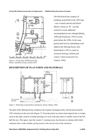 UCLAN, MSc Building Conservation and Regeneration - BN4606 Building Recording and Analysis
Silvia Rossi, G20635985, Assignment Part 2: Building Record, May 2014 p. 66/81
Figure 6 - Extract from 1970 historic map.
Source: Lancashire County Council, 2014.
The Old School (the complex of
buildings named Hall in the 1970 map
– now a hostel) and the old School
Master’s house (n. 20 – recently
restored to create additional
accommodation) were enlarged (Butler,
1990 and Winchester, 1993) at some
point before the 1890s. In the same
period small service outbuildings were
added to the Meeting House, then
demolished in 1967 to create an
extension housing a kitchen and
visitors’ toilets (Lancaster City
Council, 1966).
DESCRIPTION OF PLAN FORM AND MATERIALS
Figure 7 - Sketch plan of ground floor and balcony. Source: (Butler, 1999)
The plan of the Meeting House comprises the original rectangular body with the porch and the
1967 extension on the east side (Figure 7). From the porch, two doors lead respectively to a larger
room to the right, used for worship meetings as it was in the past and to a smaller room to the left,
half the size. This space, once the women’s’ meeting room, has become an entrance hall which
continues into a wide corridor, giving access to the service area in the extension.
 