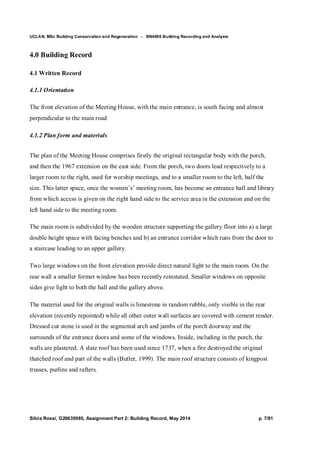 UCLAN, MSc Building Conservation and Regeneration - BN4606 Building Recording and Analysis
Silvia Rossi, G20635985, Assignment Part 2: Building Record, May 2014 p. 7/81
4.0 Building Record
4.1 Written Record
4.1.1 Orientation
The front elevation of the Meeting House, with the main entrance, is south facing and almost
perpendicular to the main road
4.1.2 Plan form and materials
The plan of the Meeting House comprises firstly the original rectangular body with the porch,
and then the 1967 extension on the east side. From the porch, two doors lead respectively to a
larger room to the right, used for worship meetings, and to a smaller room to the left, half the
size. This latter space, once the women’s’ meeting room, has become an entrance hall and library
from which access is given on the right hand side to the service area in the extension and on the
left hand side to the meeting room.
The main room is subdivided by the wooden structure supporting the gallery floor into a) a large
double height space with facing benches and b) an entrance corridor which runs from the door to
a staircase leading to an upper gallery.
Two large windows on the front elevation provide direct natural light to the main room. On the
rear wall a smaller former window has been recently reinstated. Smaller windows on opposite
sides give light to both the hall and the gallery above.
The material used for the original walls is limestone in random rubble, only visible in the rear
elevation (recently repointed) while all other outer wall surfaces are covered with cement render.
Dressed cut stone is used in the segmental arch and jambs of the porch doorway and the
surrounds of the entrance doors and some of the windows. Inside, including in the porch, the
walls are plastered. A slate roof has been used since 1737, when a fire destroyed the original
thatched roof and part of the walls (Butler, 1999). The main roof structure consists of kingpost
trusses, purlins and rafters.
 