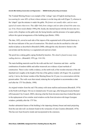 UCLAN, MSc Building Conservation and Regeneration - BN4606 Building Recording and Analysis
Silvia Rossi, G20635985, Assignment Part 2: Building Record, May 2014 p. 70/81
The Yealand Meeting House is an example of the ‘cottage’ type of English meeting house,
(accounting for some 60% of them) whose entrance is on the long side wall (Figure 7), whereas in
the ‘chapel’ type the entrance is under the gable. The former are usually older, and are more
typical of country than town. They differ little from cottages and are often of much the same size,
say 16 by 30 feet inside (Butler 1990 p.94). Inside, the internal layout with the division into two
rooms with a fireplace on the gable end, the facing benches and the presence of an upper gallery,
reflects the typical arrangements of this building type (Butler, 1990).
The date, 1692, carved at each side of the impost of the segmental arch of the porch doorway is
the obvious indicator of the year of construction. This detail can also be ascribed to a late sub-
medieval phase as described in Brunskill (2000), although the only decorative feature is the
carved date and the doorway is a segmental arch and not a lintel.
The porch has a raking gable coping finished by kneelers. This detail is found in many stone
walling districts…(Brunskill, 1974, pp. 116-118).
The main building materials used for the walls and the roof - limestone and slate - and the
combination of random rubble and ashlar stonework are evidence of past methods of
construction. There is also visible evidence, on the north wall, of the wooden structure of the old
thatched roof, roughly at the height of the line of the gallery window sill (Figure 10), as pointed
out by J. Jarvis, the former warden of the Meeting House for 22 year, in a conversation with the
present author. The walls were then raised, reducing the roof gradient to accommodate a slate
roof after the 1737 fire (Butler, 1990).
An original window from the end 17th century with stone mullion and transom (Brunskill, 1974)
in the North wall (Figure 10) was re-instated some 10 years ago, after being previously blocked
off (Lancaster City Council, 2005), showing what the front elevation must have looked like prior
to the replacement of two similar sized windows on the front elevation with larger Georgian
windows, probably after the 1737 fire.
Another substantial feature of the building is the imposing chimney breast and stack projecting
from the east side wall: an element found in the vernacular of Lake Counties (Brunskill, 1974).
This has now been boxed in inside and incorporated in the extension.
 
