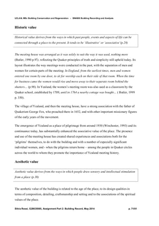 UCLAN, MSc Building Conservation and Regeneration - BN4606 Building Recording and Analysis
Silvia Rossi, G20635985, Assignment Part 2: Building Record, May 2014 p. 71/81
Historic value
Historical value derives from the ways in which past people, events and aspects of life can be
connected through a place to the present. It tends to be ‘illustrative’ or ‘associative’(p.28)
The meeting house was arranged as it was solely to suit the way it was used, nothing more
(Butler, 1990 p.97), reflecting the Quaker principles of truth and simplicity still upheld today. Its
layout illustrates the way meetings were conducted in the past, with the separation of men and
women for certain parts of the meeting: In England, from the earliest times, men and women
entered one room by one door, to sit for worship each on their side of that room. When the time
for business came the women would rise and move away to their separate room behind the
shutters… (p.98). In Yealand, the women’s meeting room was also used as a classroom by the
Quaker school, established by 1709, until in 1764 a nearby cottage was bought… ( Butler, 1999
p. 350).
The village of Yealand, and then the meeting house, have a strong association with the father of
Quakerism George Fox, who preached there in 1652, and with other important missionary figures
of the early years of the movement.
The emergence of Yealand as a place of pilgrimage from around 1930 (Winchester, 1993) and its
continuance today, has substantially enhanced the associative value of the place. The presence
and use of the meeting house has created shared experiences and associations both for the
‘pilgrims’ themselves, to do with the building and with a number of especially significant
individual women, and - when the pilgrims return home – among the people in Quaker circles
across the world to whom they promote the importance of Yealand meeting history.
Aesthetic value
Aesthetic value derives from the ways in which people draw sensory and intellectual stimulation
from a place (p.30)
The aesthetic value of the building is related to the age of the place, to its design qualities in
terms of composition, detailing, craftsmanship and setting and to the associations of the spiritual
values of the place.
 