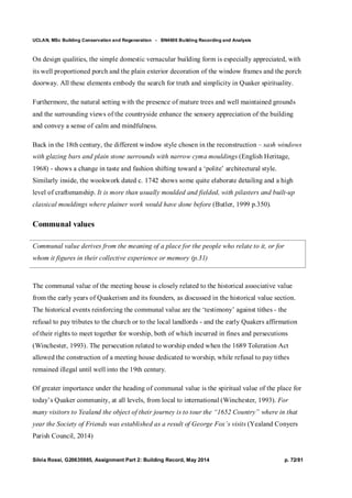 UCLAN, MSc Building Conservation and Regeneration - BN4606 Building Recording and Analysis
Silvia Rossi, G20635985, Assignment Part 2: Building Record, May 2014 p. 72/81
On design qualities, the simple domestic vernacular building form is especially appreciated, with
its well proportioned porch and the plain exterior decoration of the window frames and the porch
doorway. All these elements embody the search for truth and simplicity in Quaker spirituality.
Furthermore, the natural setting with the presence of mature trees and well maintained grounds
and the surrounding views of the countryside enhance the sensory appreciation of the building
and convey a sense of calm and mindfulness.
Back in the 18th century, the different window style chosen in the reconstruction – sash windows
with glazing bars and plain stone surrounds with narrow cyma mouldings (English Heritage,
1968) - shows a change in taste and fashion shifting toward a ‘polite’ architectural style.
Similarly inside, the wookwork dated c. 1742 shows some quite elaborate detailing and a high
level of craftsmanship. It is more than usually moulded and fielded, with pilasters and built-up
classical mouldings where plainer work would have done before (Butler, 1999 p.350).
Communal values
Communal value derives from the meaning of a place for the people who relate to it, or for
whom it figures in their collective experience or memory (p.31)
The communal value of the meeting house is closely related to the historical associative value
from the early years of Quakerism and its founders, as discussed in the historical value section.
The historical events reinforcing the communal value are the ‘testimony’ against tithes - the
refusal to pay tributes to the church or to the local landlords - and the early Quakers affirmation
of their rights to meet together for worship, both of which incurred in fines and persecutions
(Winchester, 1993). The persecution related to worship ended when the 1689 Toleration Act
allowed the construction of a meeting house dedicated to worship, while refusal to pay tithes
remained illegal until well into the 19th century.
Of greater importance under the heading of communal value is the spiritual value of the place for
today’s Quaker community, at all levels, from local to international (Winchester, 1993). For
many visitors to Yealand the object of their journey is to tour the “1652 Country” where in that
year the Society of Friends was established as a result of George Fox’s visits (Yealand Conyers
Parish Council, 2014)
 
