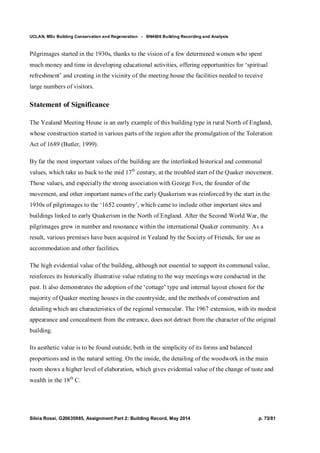 UCLAN, MSc Building Conservation and Regeneration - BN4606 Building Recording and Analysis
Silvia Rossi, G20635985, Assignment Part 2: Building Record, May 2014 p. 73/81
Pilgrimages started in the 1930s, thanks to the vision of a few determined women who spent
much money and time in developing educational activities, offering opportunities for ‘spiritual
refreshment’ and creating in the vicinity of the meeting house the facilities needed to receive
large numbers of visitors.
Statement of Significance
The Yealand Meeting House is an early example of this building type in rural North of England,
whose construction started in various parts of the region after the promulgation of the Toleration
Act of 1689 (Butler, 1999).
By far the most important values of the building are the interlinked historical and communal
values, which take us back to the mid 17th
century, at the troubled start of the Quaker movement.
Those values, and especially the strong association with George Fox, the founder of the
movement, and other important names of the early Quakerism was reinforced by the start in the
1930s of pilgrimages to the ‘1652 country’, which came to include other important sites and
buildings linked to early Quakerism in the North of England. After the Second World War, the
pilgrimages grew in number and resonance within the international Quaker community. As a
result, various premises have been acquired in Yealand by the Society of Friends, for use as
accommodation and other facilities.
The high evidential value of the building, although not essential to support its communal value,
reinforces its historically illustrative value relating to the way meetings were conducted in the
past. It also demonstrates the adoption of the ‘cottage’ type and internal layout chosen for the
majority of Quaker meeting houses in the countryside, and the methods of construction and
detailing which are characteristics of the regional vernacular. The 1967 extension, with its modest
appearance and concealment from the entrance, does not detract from the character of the original
building.
Its aesthetic value is to be found outside, both in the simplicity of its forms and balanced
proportions and in the natural setting. On the inside, the detailing of the woodwork in the main
room shows a higher level of elaboration, which gives evidential value of the change of taste and
wealth in the 18th
C.
 