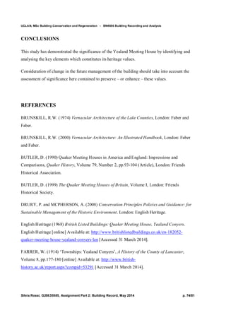 UCLAN, MSc Building Conservation and Regeneration - BN4606 Building Recording and Analysis
Silvia Rossi, G20635985, Assignment Part 2: Building Record, May 2014 p. 74/81
CONCLUSIONS
This study has demonstrated the significance of the Yealand Meeting House by identifying and
analysing the key elements which constitutes its heritage values.
Consideration of change in the future management of the building should take into account the
assessment of significance here contained to preserve – or enhance – these values.
REFERENCES
BRUNSKILL, R.W. (1974) Vernacular Architecture of the Lake Counties, London: Faber and
Faber.
BRUNSKILL, R.W. (2000) Vernacular Architecture: An Illustrated Handbook, London: Faber
and Faber.
BUTLER, D. (1990) Quaker Meeting Houses in America and England: Impressions and
Comparisons, Quaker History, Volume 79, Number 2, pp.93-104 (Article), London: Friends
Historical Association.
BUTLER, D. (1999) The Quaker Meeting Houses of Britain, Volume I, London: Friends
Historical Society.
DRURY, P. and MCPHERSON, A. (2008) Conservation Principles Policies and Guidance: for
Sustainable Management of the Historic Environment. London: English Heritage.
English Heritage (1968) British Listed Buildings: Quaker Meeting House, Yealand Conyers.
English Heritage [online] Available at: http://www.britishlistedbuildings.co.uk/en-182052-
quaker-meeting-house-yealand-conyers-lan [Accessed 31 March 2014].
FARRER, W. (1914) ‘Townships: Yealand Conyers’, A History of the County of Lancaster,
Volume 8, pp.177-180 [online] Available at: http://www.british-
history.ac.uk/report.aspx?compid=53291 [Accessed 31 March 2014].
 