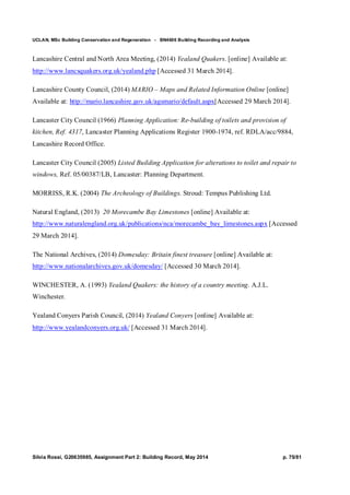 UCLAN, MSc Building Conservation and Regeneration - BN4606 Building Recording and Analysis
Silvia Rossi, G20635985, Assignment Part 2: Building Record, May 2014 p. 75/81
Lancashire Central and North Area Meeting, (2014) Yealand Quakers. [online] Available at:
http://www.lancsquakers.org.uk/yealand.php [Accessed 31 March 2014].
Lancashire County Council, (2014) MARIO – Maps and Related Information Online [online]
Available at: http://mario.lancashire.gov.uk/agsmario/default.aspx[Accessed 29 March 2014].
Lancaster City Council (1966) Planning Application: Re-building of toilets and provision of
kitchen, Ref. 4317, Lancaster Planning Applications Register 1900-1974, ref. RDLA/acc/9884,
Lancashire Record Office.
Lancaster City Council (2005) Listed Building Application for alterations to toilet and repair to
windows, Ref. 05/00387/LB, Lancaster: Planning Department.
MORRISS, R.K. (2004) The Archeology of Buildings. Stroud: Tempus Publishing Ltd.
Natural England, (2013) 20 Morecambe Bay Limestones [online] Available at:
http://www.naturalengland.org.uk/publications/nca/morecambe_bay_limestones.aspx [Accessed
29 March 2014].
The National Archives, (2014) Domesday: Britain finest treasure [online] Available at:
http://www.nationalarchives.gov.uk/domesday/ [Accessed 30 March 2014].
WINCHESTER, A. (1993) Yealand Quakers: the history of a country meeting. A.J.L.
Winchester.
Yealand Conyers Parish Council, (2014) Yealand Conyers [online] Available at:
http://www.yealandconyers.org.uk/ [Accessed 31 March 2014].
 