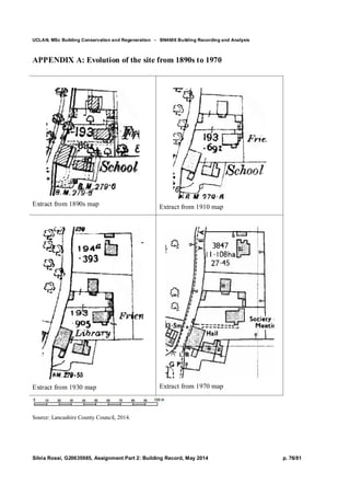 UCLAN, MSc Building Conservation and Regeneration - BN4606 Building Recording and Analysis
Silvia Rossi, G20635985, Assignment Part 2: Building Record, May 2014 p. 76/81
APPENDIX A: Evolution of the site from 1890s to 1970
Extract from 1890s map Extract from 1910 map
Extract from 1930 map Extract from 1970 map
Source: Lancashire County Council, 2014.
 