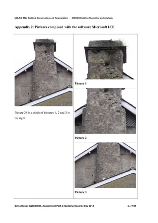 UCLAN, MSc Building Conservation and Regeneration - BN4606 Building Recording and Analysis
Silvia Rossi, G20635985, Assignment Part 2: Building Record, May 2014 p. 77/81
Appendix 2: Pictures composed with the software Microsoft ICE
Picture 26 is a stitch of pictures 1, 2 and 3 to
the right.
Picture 1
Picture 2
Picture 3
 