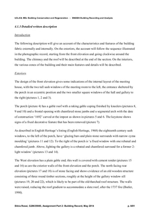 UCLAN, MSc Building Conservation and Regeneration - BN4606 Building Recording and Analysis
Silvia Rossi, G20635985, Assignment Part 2: Building Record, May 2014 p. 8/81
4.1.3 Detailed written description
Introduction
The following description will give an account of the characteristics and features of the building
fabric externally and internally. On the exteriors, the account will follow the sequence illustrated
in the photographic record, starting from the front elevation and going clockwise around the
building. The chimney and the roof will be described at the end of the section. On the interiors,
the various zones of the building and their main features and details will be described.
Exteriors
The design of the front elevation gives some indications of the internal layout of the meeting
house, with the two tall sash windows of the meeting room to the left, the entrance sheltered by
the porch in an eccentric position and the two smaller square windows of the hall and gallery to
the right (pictures 1, 2 and 3).
The porch (picture 4) has a gable roof with a raking gable coping finished by kneelers (pictures 8,
9 and 10) and a frontal opening with chamfered stone jambs and a segmental arch with the date
of construction ‘1692’ carved at the impost as shown in pictures 5 and 6. The keystone shows
signs of a fixed decorative feature that has been removed (picture 7).
As described in English Heritage’s listing (English Heritage, 1968) the eighteenth century sash
windows, to the left of the porch, have ‘glazing bars and plain stone surrounds with narrow cyma
moulding’ (pictures 11 and 12). To the right of the porch is ‘a fixed window with one rebated and
chamfered jamb. Above, lighting the gallery is a rebated and chamfered surround for a former 2-
light window’ (pictures 13 and 14).
The West elevation has a plain gable end; this wall is covered with cement render (pictures 15
and 16) as are the exterior walls of the front elevation and the porch. The north facing rear
elevation (pictures 17 and 18) is of stone facing and shows evidence of an old wooden structure
consisting of three round timber sections, roughly at the height of the gallery window sill
(pictures 19, 20 and 22), which is likely to be part of the old thatched roof structure. The walls
were raised, reducing the roof gradient to accommodate a slate roof, after the 1737 fire (Butler,
1990).
 