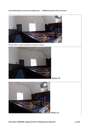 UCLAN, MSc Building Conservation and Regeneration - BN4606 Building Recording and Analysis
Silvia Rossi, G20635985, Assignment Part 2: Building Record, May 2014 p. 81/81
Picture 50 is a stitch of pictures 10 and 11 below
Picture 10
Picture 11
 