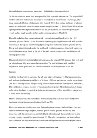 UCLAN, MSc Building Conservation and Regeneration - BN4606 Building Recording and Analysis
Silvia Rossi, G20635985, Assignment Part 2: Building Record, May 2014 p. 9/81
On the rear elevation, a new door was opened in 1966 to provide a fire escape. The original 1692
window with stone mullion and transom was restored and re-instated some 10 years ago, after
being previously blocked off (Lancaster City Council, 2005). Iron pintles, for hinges of a former
shutter, are still visible on the left stone window margin (picture 21). The left hand side windows,
lighting both the hall at ground floor level and the gallery above, are encased in plain square
reveals and are single glazed with bars and top opening (pictures 22 and 23).
The gable end of the East elevation is partially covered at ground floor level by the 1967
extension (pictures 24 and 25) and features an imposing projecting chimney stack with moulded
weathering at the top and water tabling of projecting stone slabs at the bottom (pictures 27 and
28). At each side of the stack, under the roof board, ventilation openings closed with mesh were
provided in more recent times; to the left of the stack there is evidence of a small blocked off
opening (picture 26).
The current slate roof was installed recently, replacing the original 1737 damaged slate roof, and
the original stone ridge was restored to its position. The roof is finished with moulded
bargeboards on the gable ends and a fascia on the rear elevation (pictures 29 and 30).
Interiors
Inside the porch, a built-in seat spans the left hand side wall (picture 31). The faux ashlar stone
wall surfaces simulate neatly cut blocks of 610 mm x 305 mm and thin and regular mortar joints
(NB this is contrary to what was previously observed and stated in the first report in Appendix 1).
The wall finish is revealed at points of plaster detachment (picture 32) and at junctions between
walls where the plaster is cracked. A similar surface treatment of faux stone blocks painted over
is found inside the building.
The two inner doorways have chamfered stone surrounds and doors with raised and fielded
panels and original ironmongery (pictures 35, 36 and 38).
The former women’s meeting room, now functioning as the entrance hall and library, has two
opposite windows with glazing bars, both on splayed reveals (pictures 37 and 40). The
connection with the meeting room, on the left hand side, is through the middle former shutter
opening, recently changed into a door (picture 39). The other two openings and shutters have
been conserved, but they are not in use. On the low ceiling of the hall the three original shutter
 