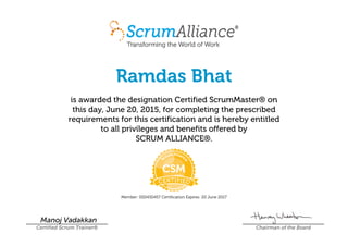 Ramdas Bhat
is awarded the designation Certified ScrumMaster® on
this day, June 20, 2015, for completing the prescribed
requirements for this certification and is hereby entitled
to all privileges and benefits offered by
SCRUM ALLIANCE®.
Member: 000430457 Certification Expires: 20 June 2017
Manoj Vadakkan
Certified Scrum Trainer® Chairman of the Board
 