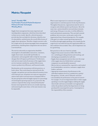 8
Metrics Viewpoint
Jamie C. Kowalski, MBA
Vice President, Practice & Market Development
McKesson Provider Technologies
Wheeling, Illinois
Supply chain management has many important and
interdependent components, which have been described
in these survey results. Specific, selected measures
provide data that can help drive decisions, identify areas
of vulnerability, and determine the overall effectiveness of
supply chain operations. Therefore, despite executive calls
for a single metric for measuring supply chain management
performance, distilling these components into one metric
is not beneficial.
The metrics selected by an organization should be
meaningful to all stakeholders (executives, customers,
supply chain team), measurable (preferably via
automation), and manageable (able to help the team make
changes that will improve performance). Furthermore,
such metrics must track all outcomes of the supply chain:
service/customer satisfaction, quality/effectiveness,
resource productivity/efficiency, and financial results.
Benchmarks can be synonymous with best practices, or
lead to them. They can be based on internal levels (for
example, one patient care unit has achieved inventory turns
of 33 times per year; all patient care units are expected to
achieve that) and/or external sources (a hospital/IDN in
the peer group has achieved supply expense as a percentage
of total hospital operating expense of 14.3 percent). But
caution is required when using “national benchmarks”
because ensuring that the metrics are actually reporting
and measuring the same items, in the same manner, may
be impossible.
What is most important is to continue striving for
improvement to reach best practice levels of performance.
Throughout that process, organizations must be sure to
recognize and celebrate positive performance. But at the
same time, caution should be exercised about intensity
and timing. If the pace is too slow, it will be difficult to
reach and maintain momentum. This can lead to morale
problems, but even worse, can be quite costly to the
organization from a financial perspective. For example,
if the goal is to reduce annual operating expenses by
$1 million through supply spending, every month that the
target level is not achieved costs the organization $83,000
that could have been avoided. Thus, a bit of impatience can
be a good thing.
Best practices in the use of metrics include:
• Support from senior executives (CEO, CFO, CNO,
etc.), including providing attention and coaching, and
developing accountability for staff roles
• Supply chain management metrics that cover the scope
of the supply chain (see Exhibit below); each major
component can and should be measured
• Metrics that are customized for, reported to, and tracked
by all stakeholders: executives, customers, supply chain
leaders, and team
• Appropriate measurement of performance at the
individual employee level (e.g., productivity, quality)
• Recognition, rewards, and as indicated, sanctions
• Accountability for performance at the point of control—
For example, if a service department fails to reduce supply
spending or exceeds supply budgets, holding the supply
chain leader and team accountable is not appropriate,
unless the products used by that department are being
purchased for noncompetitive prices. Consumption is
the responsibility of the consumer.
 