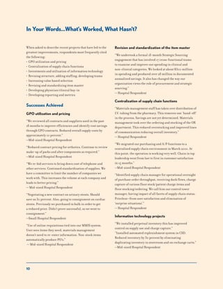 10
When asked to describe recent projects that have led to the
greatest improvements, respondents most frequently cited
the following:
• GPO utilization and pricing
• Centralization of supply chain functions
• Investments and utilization of information technology
• Revising structure, adding staffing, developing teams
• Increasing value based selection
• Revising and standardizing item master
• Developing physician/clinical buy-in
• Developing reporting and metrics
Successes Achieved
GPO utilization and pricing
“We reviewed all contracts and suppliers used in the past
18 months to improve efficiencies and identify cost savings
through GPO contracts. Reduced overall supply costs by
approximately 10 percent.”
—Mid-sized Hospital Respondent
“Reduced contract pricing for orthotics. Continue to review
make-up of packs and alter components as required.”
—Mid-sized Hospital Respondent
“We re-bid services to bring down cost of telephone and
other services. Continued standardization of supplies. We
have a committee to limit the number of companies we
work with. This increases the volume at each company and
leads to better pricing.”
— Mid-sized Hospital Respondent
“Negotiating a new contract on urinary stents. Should
save us 30 percent. Also, going to consignment on cardiac
stents. Previously we purchased in bulk in order to get
a reduced price. Didn’t prove successful, so we went to
consignment.”
—Small Hospital Respondent
“Use of online requisitions tied into our MMIS system.
User sees items they need, materials management
doesn’t need to re-enter information. Non-stock items
automatically produce PO’s.”
— Mid-sized Hospital Respondent
Revision and standardization of the item master
“We undertook a formal 18-month Strategic Sourcing
engagement that has involved 17 cross-functional teams
to examine and improve our spending in clinical and
non-clinical categories. We looked at about $300 million
in spending and produced over 28 million in documented
annualized savings. It also has changed the way our
organization views the role of procurement and strategic
sourcing.”
— Hospital Respondent
Centralization of supply chain functions
“Materials management staff has taken over distribution of
I.V. tubing from the pharmacy. This removes one ‘hand-off’
in the process. Savings are not yet determined. Materials
management took over the ordering and stocking of the OR
department. This reduced overstocking and improved lines
of communication reducing overall inventory.”
— Hospital Respondent
“We migrated our purchasing and A/P functions to a
centralized supply chain environment in March 2001. At
this point, the operation is working very well. Chain in top
leadership went from last to first in customer satisfaction
in 15 months.”
—Mid-sized Hospital Respondent
“Identified supply chain manager for operational oversight
of purchase order throughput, receiving dock flows, charge
capture of various floor stock/patient charge items and
floor stocking/ordering. We call him our control tower
manager, having impact of all facets of supply chain status.
Priceless—from user satisfaction and elimination of
‘surprise situations’.”
— Hospital Respondent
Information technology projects
“We installed perpetual inventory this has improved
control on supply use and charge capture.”
“Installed automated replenishment system in CSD.
Reduced inventory by 30 percent by eliminating
duplicating inventory in storeroom and on exchange carts.”
—Mid-sized Hospital Respondent
In Your Words…What’s Worked, What Hasn’t?
 