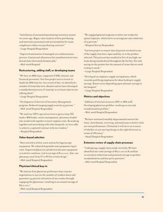 11
“Installation of automated purchasing/inventory system
two years ago. Began value analysis within purchasing
and materials assessment and accountability for waste
compliance within our purchasing contracts.”
—Large Hospital Respondent
“Improved automation of managed care authorizations
process. Contractual allowances for unauthorized services
denials have decreased dramatically.”
—Mid-sized Hospital
Restructuring, adding staff, or developing teams
“We have an MM team, composed of MM, clinical, and
financial personnel. Our first project was to review in
depth the MM item list. As a result of this, we identified a
number of items that were obsolete and we have developed
a standardized process of ‘naming’ so we know what we are
talking about.”
—Large Hospital Respondent
“Development of director of Inventory Management
program. Reduced imaging supply costs by 25 percent .”
—Mid-sized Hospital Respondent
“We used our GPO’s special services to gain a team (SG
leader, MM leader, senior management, pharmacy leader)
who would work together to lower implant costs. By working
together and networking with other hospitals, we were able
to achieve a capitated contract with two vendors.”
—Hospital Respondent
Value-based selection
“Have started to utilize a new system for laparoscopy
equipment. We reduced disposable and equipment repair
costs. Improved physician satisfaction because equipment
is in better condition. Led to savings of $100,000. Also, our
pharmacy went from IV to PO for certain drugs.”
—Mid-sized Hospital Respondent
Physician/clinical buy-in
“We had our first physician preference item contract
negotiations to narrow the number of vendors down and
guarantee 95 percent utilization of one vendor through
engaging the physicians, resulting in an annual savings of
$300,000.”
—Mid-sized Hospital Respondent
“We engaged general surgeons to select one vendor for
spinal implants, which led to an average per case reduction
of 15 percent.”
—Hospital Survey Respondent
“Current project to ensure that all parties involved in use
of the supply item have input and buy-in to the product
selected. This process has resulted in five of our high-use
items being standardized throughout the facility. Not only
saving on the product but the amount of items that we need
to keep in stock.”
—Large Hospital Respondent
“Developed an employee supply saving bonus, which
rewards qualifying employees for ideas leading to supply
savings. Bonus varies depending upon ultimate savings to
the hospital.”
—Large Hospital Respondent
Metrics and objectives
“Addition of clinical resources (RN) to MM staff.
Developing physician profiles—working on cost and
reimbursement profiles.”
—Mid-sized Hospital Respondent
“We have instituted monthly departmental metrics for
linen, distribution, receiving, and mailroom to better track
our own performance. Ultimately it will serve as a source
of whether we are moving things in the right direction in
terms of efficiency.”
—Small Hospital Respondent
Extensive review of supply chain processes
“Undergoing a supply chain study currently. We have
identified one-time savings of $600,000 to $1 million
in inventory reductions and potential savings in product
standardization and best price practices.”
—Mid-sized Hospital Respondent
 