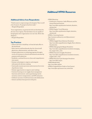 Additional Advice from Respondents:
“Tried to move to reprocessing in the hospital. There is still
a lot of concern. No progress has been made.”
—Hospital Respondent
“As an organization, we partnered with one distributor for
all nine of our regions. The distributor was not capable of
bringing the entire organization on at one time. Better due
diligence.”
—Hospital Respondent
Top Practices
• Inform and train to build buy-in from the back office to
the boardroom
• Select metrics and benchmarks that the clinical staff,
physicians, administration, and others value
• Integrate physicians in evaluating programs through a
review of variations in clinical and financial outcomes by
program and by physician
• Establish a continual focus on a clean and comprehensive
item master
• Evaluate technologies to improve and integrate
information for decision-making
• Continually examine processes and structures for review
of preference items
• Evaluate opportunities to improve asset tracking
• Continue focusing on core supply chain management
functions and structure, such as purchasing control,
inventory control, transportation, and GPO utilization
• Celebrate successes to build awareness and collaboration
• Interact and share best practices with peers
Additional HFMA Resources
• HFMA Education
— Conferences, Seminars, Audio Webcasts and the
Annual National Institute
http://www.hfma.org/education/national_education_
calendar.htm
— HFMA Chapter/ Local Education
http://www.hfma.org/education/chapter_education_
calendar.cfm
• HFMA e-Learning lessons:
http://commerce.webinservice.com/hfmacommerce/
• Newsletters
— HFMA’s Supply Chain Solutions Newsletter
http://www.hfma.org/publications/Supply_Chain_Solutions_
Newsletter.htm
— HFMA’s Managing the Margin Newsletter
http://www.hfma.org/publications/newsletters/managing_
the_margin/index_2.htm
— HFMA’s Executive Insights Newsletter
http://www.hfma.org/publications/newsletters/executive_
insights/index_2.htm
— HFMA’s Revenue Cycle Strategist Newsletter
http://www.hfma.org/rcs
• HFMA Membership
http://www.hfma.org/join
• HFMA’s Comprehensive Guide to Cost Control
http://www.hfma.org/resource/cost_control.htm
 