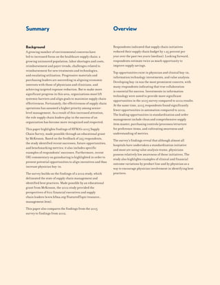 Summary
Background
A growing number of environmental concerns have
led to increased focus on the healthcare supply chain: a
growing uninsured population, labor shortages and costs,
reimbursement and payer trends, challenges related to
reimbursement for new treatments and technologies,
and escalating utilization. Progressive materials and
purchasing leaders are succeeding in aligning economic
interests with those of physicians and clinicians, and
achieving targeted expense reduction. But to make more
significant progress in this area, organizations must lift
systemic barriers and align goals to maximize supply chain
effectiveness. Fortunately, the effectiveness of supply chain
operations has assumed a higher priority among senior-
level management. As a result of this increased attention,
the role supply chain leaders play in the success of an
organization has become more recognized and respected.
This paper highlights findings of HFMA’s 2005 Supply
Chain Survey, made possible through an educational grant
by McKesson. Based on the feedback of 225 respondents,
the study identified recent successes, future opportunities,
and benchmarking metrics; it also includes specific
examples of respondents’ successes. Furthermore, recent
OIG commentary on gainsharing is highlighted in order to
present potential opportunities to align incentives and thus
increase physician buy-in.
The survey builds on the findings of a 2002 study, which
delineated the state of supply chain management and
identified best practices. Made possible by an educational
grant from McKesson, the 2002 study provided the
perspectives of 600 financial executives and supply
chain leaders (www.hfma.org/FeaturedTopic/resource_
management.htm).
This paper also compares the findings from the 2005
survey to findings from 2002.
Respondents indicated that supply chain initiatives
reduced their supply chain budget by 1.25 percent per
year over the past two years (median). Looking forward,
respondents estimate twice as much opportunity to
improve supply savings.
Top opportunities exist in physician and clinical buy-in,
information technology investments, and value analysis.
Developing buy-in was the most prominent concern, with
many respondents indicating that true collaboration
is essential for success. Investments in information
technology were noted to provide more significant
opportunities in the 2005 survey compared to 2002 results.
At the same time, 2005 respondents found significantly
fewer opportunities in automation compared to 2002.
The leading opportunities in standardization and order
management include clean and comprehensive supply
item master, purchasing controls/processes/structure
for preference items, and cultivating awareness and
understanding of metrics.
The survey’s findings reveal that although almost all
hospitals have undertaken a standardization initiative
and most are using value analysis teams, physicians
possess relatively low awareness of these initiatives. The
study also highlights examples of clinical and financial
outcome variations by product line and by physician as a
way to encourage physician involvement in identifying best
practices.
Overview
 