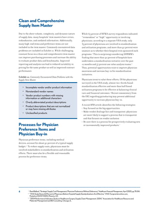 4
Clean and Comprehensive
Supply Item Master
Due to the sheer volume, complexity, and dynamic nature
of supply data, many hospitals’ item masters have errors,
redundancies, and outdated information. Additionally,
many high-end items and preference items are not
included in the item master. Commonly encountered data
problems are included in Exhibit 10. While challenging,
constant focus on a clean and comprehensive item master
can improve purchasing processes and increase the ability
to evaluate product data and benchmarks. Improved
reporting and analysis can lead to reduced variability in
pricing for the same product as well as improved contract
performance.
Exhibit 10. Commonly Encountered Data Problems with the
Supply Item Master
• Incomplete vendor and/or product information
• Nonstandard vendor names
• Vendor product numbers with missing
information or additional characters
• Overly abbreviated product descriptions
• Product descriptions that are not normalized
or may have missing attributes
• Unclassified products
Processes for Physician
Preference Items and
Physician Buy-in
Physician preference items, including medical
devices, account for about 40 percent of a typical supply
budget.3 To reduce supply costs, physicians must be
involved stakeholders in standardization and utilization
efforts. There must also be a flexible and reasonable
process for preference items.
While 65 percent of HFMA survey respondents indicated
“tremendous” or “high” opportunity in involving
physicians, according to a separate VHA study, only
35 percent of physicians are involved in standardization
and utilization programs, and more than 40 percent were
unaware as to whether their hospital even sponsored such
programs.4 This is surprising considering AHRMM’s
finding that more than 90 percent of hospitals have
undertaken a standardization initiative over the past
12 months and 57 percent use value analysis teams.5
Thus, potential opportunities exist to improve physician
awareness and increase buy-in for standardization
initiatives.
Physicians seem to value these efforts. Of the physicians
surveyed in the VHA study, almost two-thirds found
standardization effective and more than half found
utilization programs to be effective at balancing clinical
care and financial outcomes.6 Recent commentary from
the OIG regarding gainsharing may present additional
opportunity to increase physician buy-in.
A recent HFM article identifies the following strategies:
• Stay focused on the big opportunities
• Make vendor dealings fair and transparent: physicians
are more likely to support a process that is transparent
and that focuses on vendor inclusion
• Be sure there is a process for prospectively evaluating new
or incrementally improved products 7
3 RandBallard,“StrategicSupplyCostManagement,PhysicianPreferenceWithoutDeference,”HealthcareFinancialManagement,April2005,pp78-84.
4 “VHAStudyShows64PercentofPhysiciansBelieveHospitalSupplyStandardizationsAreEffective,”VHA/Surgicenteronline.com,
Postedon04/07/2005,Phoenix,AZ.
5 “2004PerformanceIndicatorsStudyonHealthcareSurgerySupplyChainManagement:2004,”AssociationforHealthcareResourceand
MaterialsManagementandBDConsulting.Chicago,IL.
 