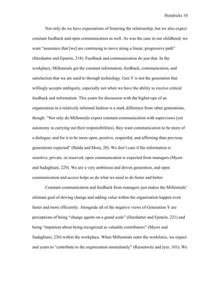 Hendricks 10
Not only do we have expectations of fostering the relationship, but we also expect
constant feedback and open communication as well. As was the case in our childhood, we
want “assurance that [we] are continuing to move along a linear, progressive path”
(Hershatter and Epstein, 218). Feedback and communication do just that. In the
workplace, Millennials get the constant information, feedback, communication, and
satisfaction that we are used to through technology. Gen Y is not the generation that
willingly accepts ambiguity, especially not when we have the ability to receive critical
feedback and information. This yearn for discussion with the higher-ups of an
organization in a relatively informal fashion is a stark difference from other generations,
though: “Not only do Millennials expect constant communication with supervisors (yet
autonomy in carrying out their responsibilities), they want communication to be more of
a dialogue; and for it to be more open, positive, respectful, and affirming than previous
generations expected” (Balda and Mora, 20). We don’t care if the information is
sensitive, private, or reserved; open communication is expected from managers (Myers
and Sadaghiani, 229). We are a very ambitious and driven generation, and open
communication and access helps us do what we need to do faster and better.
Constant communication and feedback from managers just makes the Millennials’
ultimate goal of driving change and adding value within the organization happen even
faster and more efficiently. Alongside all of the negative views of Generation Y are
perceptions of being “change agents on a grand scale” (Hershatter and Epstein, 221) and
being “impatient about being recognized as valuable contributors” (Myers and
Sadaghiani, 230) within the workplace. When Millennials enter the workforce, we expect
and yearn to “contribute to the organization immediately” (Reisenwitz and Iyer, 101). We
 