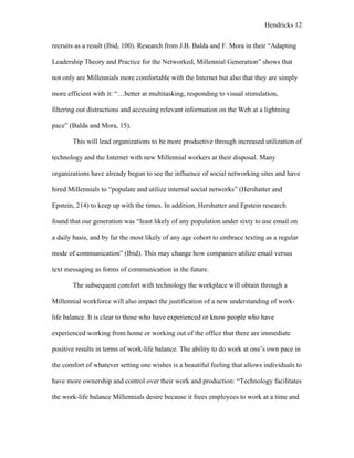 Hendricks 12
recruits as a result (Ibid, 100). Research from J.B. Balda and F. Mora in their “Adapting
Leadership Theory and Practice for the Networked, Millennial Generation” shows that
not only are Millennials more comfortable with the Internet but also that they are simply
more efficient with it: “…better at multitasking, responding to visual stimulation,
filtering out distractions and accessing relevant information on the Web at a lightning
pace” (Balda and Mora, 15).
This will lead organizations to be more productive through increased utilization of
technology and the Internet with new Millennial workers at their disposal. Many
organizations have already begun to see the influence of social networking sites and have
hired Millennials to “populate and utilize internal social networks” (Hershatter and
Epstein, 214) to keep up with the times. In addition, Hershatter and Epstein research
found that our generation was “least likely of any population under sixty to use email on
a daily basis, and by far the most likely of any age cohort to embrace texting as a regular
mode of communication” (Ibid). This may change how companies utilize email versus
text messaging as forms of communication in the future.
The subsequent comfort with technology the workplace will obtain through a
Millennial workforce will also impact the justification of a new understanding of work-
life balance. It is clear to those who have experienced or know people who have
experienced working from home or working out of the office that there are immediate
positive results in terms of work-life balance. The ability to do work at one’s own pace in
the comfort of whatever setting one wishes is a beautiful feeling that allows individuals to
have more ownership and control over their work and production: “Technology facilitates
the work-life balance Millennials desire because it frees employees to work at a time and
 