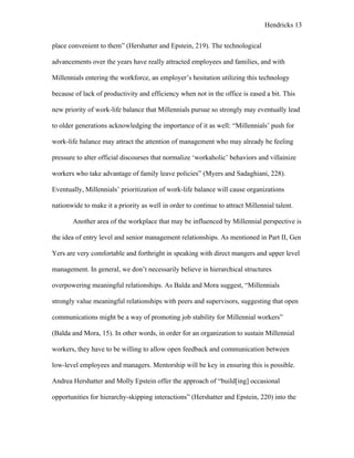 Hendricks 13
place convenient to them” (Hershatter and Epstein, 219). The technological
advancements over the years have really attracted employees and families, and with
Millennials entering the workforce, an employer’s hesitation utilizing this technology
because of lack of productivity and efficiency when not in the office is eased a bit. This
new priority of work-life balance that Millennials pursue so strongly may eventually lead
to older generations acknowledging the importance of it as well: “Millennials’ push for
work-life balance may attract the attention of management who may already be feeling
pressure to alter official discourses that normalize ‘workaholic’ behaviors and villainize
workers who take advantage of family leave policies” (Myers and Sadaghiani, 228).
Eventually, Millennials’ prioritization of work-life balance will cause organizations
nationwide to make it a priority as well in order to continue to attract Millennial talent.
Another area of the workplace that may be influenced by Millennial perspective is
the idea of entry level and senior management relationships. As mentioned in Part II, Gen
Yers are very comfortable and forthright in speaking with direct mangers and upper level
management. In general, we don’t necessarily believe in hierarchical structures
overpowering meaningful relationships. As Balda and Mora suggest, “Millennials
strongly value meaningful relationships with peers and supervisors, suggesting that open
communications might be a way of promoting job stability for Millennial workers”
(Balda and Mora, 15). In other words, in order for an organization to sustain Millennial
workers, they have to be willing to allow open feedback and communication between
low-level employees and managers. Mentorship will be key in ensuring this is possible.
Andrea Hershatter and Molly Epstein offer the approach of “build[ing] occasional
opportunities for hierarchy-skipping interactions” (Hershatter and Epstein, 220) into the
 