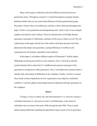 Hendricks 2
Many of the negative reflections stem from differences between previous
generations and us. Through my research, I’ve found discrepancies amongst scholars
debating whether there are any noteworthy differences between generational groups.
Personally, I believe there to be differences, and they will be referenced throughout this
paper. I believe every generation has distinguishing traits, which is why we are clumped
together and named in such a fashion. There are characteristics of the Baby Boomer
generation, Generation X, Millennials, and there will be more to follow as well. We will
explore these in this paper, but the fact of the matter is that these personas stem from
phenomena that impact each generation, causing differences in worldview and
expectations for all members, especially in the workforce.
In this paper, I will address different aspects of Generation Y and the impact
Millennials are having and will have in the workforce. First, I will look at what the
current literature tells us about Gen Y’s childhood and common stereotypes of the
generation in comparison to older generations. Next, I will address the common trends in
attitude, skill, and outlook of Millennials in the workplace. Finally, I will try to connect
these trends to future implications for how organizations may adapt for a millennial
workforce. I will also address relationships between millennials and other generations in
the workplace.
Part I
To begin, we have to define who and what Generation Y is. From my research, I
will define Generation Y, also known as Gen Y and Millennials, as the cohort of
individuals who were born in the early 1980s through the mid 1990s. There is much
debate among intellectuals regarding the appropriate range of years of every generation,
 