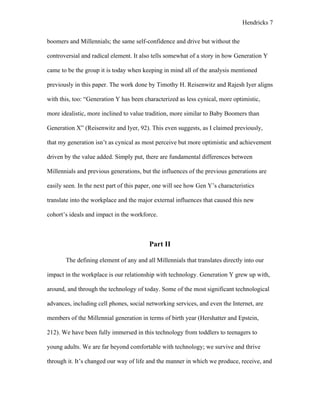Hendricks 7
boomers and Millennials; the same self-confidence and drive but without the
controversial and radical element. It also tells somewhat of a story in how Generation Y
came to be the group it is today when keeping in mind all of the analysis mentioned
previously in this paper. The work done by Timothy H. Reisenwitz and Rajesh Iyer aligns
with this, too: “Generation Y has been characterized as less cynical, more optimistic,
more idealistic, more inclined to value tradition, more similar to Baby Boomers than
Generation X” (Reisenwitz and Iyer, 92). This even suggests, as I claimed previously,
that my generation isn’t as cynical as most perceive but more optimistic and achievement
driven by the value added. Simply put, there are fundamental differences between
Millennials and previous generations, but the influences of the previous generations are
easily seen. In the next part of this paper, one will see how Gen Y’s characteristics
translate into the workplace and the major external influences that caused this new
cohort’s ideals and impact in the workforce.
Part II
The defining element of any and all Millennials that translates directly into our
impact in the workplace is our relationship with technology. Generation Y grew up with,
around, and through the technology of today. Some of the most significant technological
advances, including cell phones, social networking services, and even the Internet, are
members of the Millennial generation in terms of birth year (Hershatter and Epstein,
212). We have been fully immersed in this technology from toddlers to teenagers to
young adults. We are far beyond comfortable with technology; we survive and thrive
through it. It’s changed our way of life and the manner in which we produce, receive, and
 