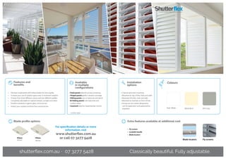 Ellipse
45mm
Ellipse
85mm
Blade profile options
Available
in multiple
configurations
Installation
options
Fly screensBlade locators
Extra features available at additional cost
•	 Fly screens
•	 Lockable handle
•	 Blade locators
Classically beautiful. Fully adjustable.
Features and
benefits
APO GreyPearl White
Colours
White Birch
•	 Precision-engineered with hollow blades for extra rigidity
•	 Increase your use of outdoor space even in inclement weather
•	 Choose from three different colours and two different profiles
•	 Completely adjustable to capture breezes, sunlight and views
•	 Excellent protection against glare, wind and rain
•	 Protect your outdoor furniture from wind and rain
• Fixed panels ideal for privacy screening
• Hinged panels perfect window coverage
• Sliding panels use on balconies and decks
• Bi-folding panels suits balconies and
outdoor areas*
• Casement ideal for Queenslander homes
• Channel and track mounting
• Mounted on top of tiles, hobs and walls
• Recessed into tiles, hobs and walls
• Mounted on brackets on front of hob
• Fixings can be custom designed to
suit the application and approved by
engineers
For specification details or more
information, visit
www.shutterflex.com.au
or call 07 3277 5428
*
conditions apply
shutterflex.com.au · 07 3277 5428
 