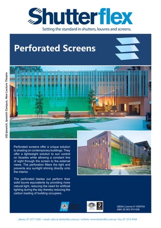 phone: 07 3277 5428 / email: sales @ shutterflex.com.au / website: www.shutterflex.com.au / fax: 07 3276 8948
Perforated Screens
QBSA Licence # 1059704
ABN 28 063 974 636
UQIpswich,IpswichCampus,NewLectureTheatre
Perforated screens offer a unique solution
to shading on contemporary buildings. They
offer a lightweight solution to sun control
on facades while allowing a constant line
of sight through the screen to the external
views. The perforation filters the light and
prevents any sunlight shining directly onto
the interior.
The perforated blades out perform their
solid louvre equivalents by providing more
natural light, reducing the need for artificial
lighting during the day thereby reducing the
carbon loading of building occupiers.
 