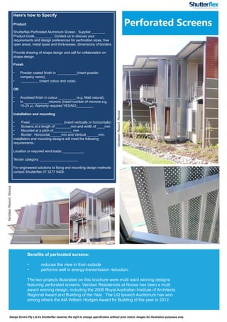 Design Enviro Pty Ltd t/a Shutterflex reserves the right to change specification without prior notice. Images for illustration purposes only.
Perforated Screens
VerideanResort,Noosa
Here’s how to Specify
Product
Shutterflex Perforated Aluminium Screen. Supplier _______
Product Code_________. Contact us to discuss your
requirements and design preferences for perforation sizes, free
open areas, metal types and thicknesses, dimensions of borders.
Provide drawing of shape design and call for collaboration on
shape design.
Finish
•	 Powder coated finish in __________(insert powder
company name).
•	 _________ (insert colour and code).
OR
•	 Anodised finish in colour _________ (e.g. Matt natural).
•	 In _____________microns (insert number of microns e.g.
15-25 µ). Warranty required YES/NO_________
Installation and mounting
•	 Fixed _________________ (insert vertically or horizontally)
•	 Screens at a length of ________mm and width of ____mm
•	 Mounted at a pitch of__________ mm
•	 Border: Horizontal______mm and Vertical ______mm.
Installation and mounting designs will meet the following
requirements.:
Location or required wind loads: ___________
Terrain category: ____________________
For engineered solutions to fixing and mounting design methods
contact Shutterflex 07 3277 5428.
VeridianResort,Noosa
Benefits of perforated screens:
•	 reduces the view in from outside
•	 performs well in energy-transmission reduction.
The two projects illustrated on this brochure were multi ward winning designs
featuring perforated screens. Veridian Residences at Noosa has been a multi
award winning design, including the 2006 Royal Australian Institute of Architects
Regional Award and Building of the Year. The UQ Ipswich Auditorium has won
among others the AIA William Hodgen Award for Building of the year in 2012.
 