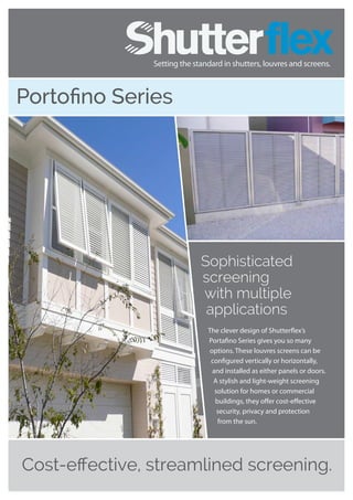 Cost-effective, streamlined screening.
Portofino Series
Sophisticated
screening
with multiple
applications
The clever design of Shutterflex’s
Portafino Series gives you so many
options. These louvres screens can be
configured vertically or horizontally,
and installed as either panels or doors.
A stylish and light-weight screening
solution for homes or commercial
buildings, they offer cost-effective
security, privacy and protection
from the sun.
 