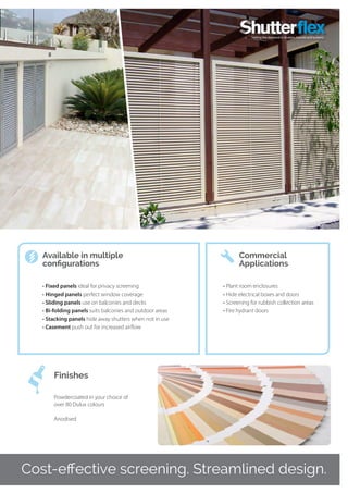 Cost-effective screening. Streamlined design.
• Fixed panels ideal for privacy screening
• Hinged panels perfect window coverage
• Sliding panels use on balconies and decks
• Bi-folding panels suits balconies and outdoor areas
• Stacking panels hide away shutters when not in use
• Casement push out for increased airflow
•	Plant room enclosures
•	Hide electrical boxes and doors
•	Screening for rubbish collection areas
•	Fire hydrant doors
Available in multiple
configurations
Commercial
Applications
Powdercoated in your choice of
over 80 Dulux colours
Anodised
Finishes
 