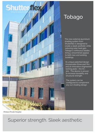 Tobago
Superior strength. Sleek aesthetic
This new external aluminium
shading system from
Shutterflex is designed to
create a sleek aesthetic while
reducing solar heat gain.
Tobago’s continuous blades
bring a streamlined appeal
to both new and existing
buildings.
Its unique patented design
incorporates three-part fins
and an innovative engineered
locking plate - the AC-
300. This device is proven
to increase durability and
structural strength.
The system can be
configured to compliment
any sun shading design.
Pindara Private Hospital
 