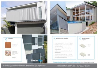 Powdercoated
in your choice
of over 80 Dulux
colours
Finishes
Control your environment. Maximise your privacy.
Anodised
Wood grain look
in 14 different
timber looks
•	 Completely adjustable from fully shut to fully open
•	 Made of high-quality, durable aluminum built for
Australian conditions
•	 Choose from three different finishes and two
different profiles
•	 Panels can be manufactured with either fixed or
operable blades
•	 For hard-to-reach areas, blades can be motorised
•	 Can be engineered to comply with Building Codes
Australia balustrade requirements
Features and benefits Blade profile
options
Wave
120mm
Ellipse
150mm
For specification details or more information, visit www.shutterflex.com.au
shutterflex.com.au · 07 3277 5428
 