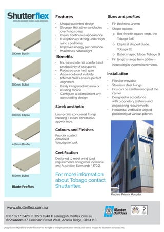 www.shutterflex.com.au
P 07 3277 5428 F 3276 8948 E sales@shutterflex.com.au
Showroom 37 Colebard Street West, Acacia Ridge, Qld 4110
Design Enviro Pty Ltd t/a Shutterflex reserves the right to change specification without prior notice. Images for illustration purposes only.
Features
Sleek aesthetic
Low-profile concealed fixings
creating a clean, continuous
appearance.
Sizes and profiles
•	 Fin thickness 45mm
•	 Shape options:
	o 	 Box fin with square ends, the 	
		 Tobago SqE
	 o	 Elliptical shaped blade,
		 Tobago EE
	 o	 Bullet shaped blade, Tobago B
•	 Fin lengths range from 300mm
increasing in 150mm increments.
•	 Unique patented design
•	 Stronger that other sunblades
over long spans
•	 Clean, continuous appearance
•	 Exceptionally strong under high
wind conditions
•	 Improves energy performance
•	 Maximises natural light
•	 Increases internal comfort and
productivity of occupants
•	 Reduces solar heat gain
•	 Allows outward visibility
•	 Internal cleats ensure perfect
alignment
•	 Easily integrated into new or
existing facade
•	 Configure to compliment any
sun shading design
Installation
•	 Fixed or movable
•	 Stainless steel fixings
•	 Fins can be cantilevered past the
carrier
•	 Designed in accordance
with proprietary systems and
engineering requirements
•	 Horizontal, vertical or angled
positioning at various pitches
Certification
Designed to meet wind load
requirements of regional locations
and Australian Standards 1170.2
Colours and Finishes
Powder coated
Anodised
Woodgrain look
For more information
about Tobago contact
Shutterflex.
Benefits
Pindara Private Hospital
300mm Boxfin
300mm Ellipse
300mm Bullet
450mm Boxfin
450mm Bullet
Blade Profiles
 