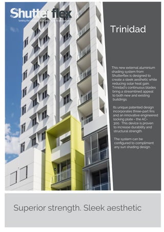 Trinidad
Superior strength. Sleek aesthetic
This new external aluminium
shading system from
Shutterflex is designed to
create a sleek aesthetic while
reducing solar heat gain.
Trinidad’s continuous blades
bring a streamlined appeal
to both new and existing
buildings.
Its unique patented design
incorporates three-part fins
and an innovative engineered
locking plate - the AC-
300. This device is proven
to increase durability and
structural strength.
The system can be
configured to compliment
any sun shading design.
 