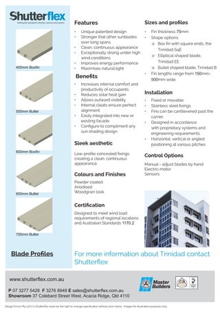 www.shutterflex.com.au
P 07 3277 5428 F 3276 8948 E sales@shutterflex.com.au
Showroom 37 Colebard Street West, Acacia Ridge, Qld 4110
Design Enviro Pty Ltd t/a Shutterflex reserves the right to change specification without prior notice. Images for illustration purposes only.
Features
Sleek aesthetic
Low-profile concealed fixings
creating a clean, continuous
appearance.
Sizes and profiles
•	 Fin thickness 75mm
•	 Shape options:
	o 	 Box fin with square ends, the 	
		 Trinidad SqE
	 o	 Elliptical shaped blade,
		 Trinidad EE
	 o	 Bullet shaped blade, Trinidad B
•	 Fin lengths range from 150mm-
500mm wide.
•	 Unique patented design
•	 Stronger that other sunblades
over long spans
•	 Clean, continuous appearance
•	 Exceptionally strong under high
wind conditions
•	 Improves energy performance
•	 Maximises natural light
•	 Increases internal comfort and
productivity of occupants
•	 Reduces solar heat gain
•	 Allows outward visibility
•	 Internal cleats ensure perfect
alignment
•	 Easily integrated into new or
existing facade
•	 Configure to compliment any
sun shading design
Installation
•	 Fixed or movable
•	 Stainless steel fixings
•	 Fins can be cantilevered past the
carrier
•	 Designed in accordance
with proprietary systems and
engineering requirements
•	 Horizontal, vertical or angled
positioning at various pitches
Certification
Designed to meet wind load
requirements of regional locations
and Australian Standards 1170.2
Colours and Finishes
Powder coated
Anodised
Woodgrain look
Control Options
Manual - adjust blades by hand
Electric motor
Sensors
For more information about Trinidad contact
Shutterflex
Benefits
400mm Boxfin
500mm Bullet
600mm Boxfin
600mm Bullet
700mm Bullet
Blade Profiles
 