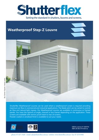 phone: 07 3277 5428 / email: sales@shutterflex.com.au / website: www.shutterflex.com.au / fax: 07 3276 8948
Weatherproof Step-Z Louvre
QBSA Licence # 1059704
ABN 28 063 974 636 t/a
BluCentralSquare,VarsityLakes
Shutterflex Weatherproof Louvres can be used where a weatherproof screen is required providing
maximum air flow in commercial and industrial applications. The blade pitch can be varied to control
air flow and natural light ingress. Our Weatherproof Louvres are available in continuous or framed
panels. You have the options of angle, channel or box frames depending on the application. These
screens are available with vermin proof mesh to rear of screens.
Powder coated or anodised finish is available to suit your needs.
 