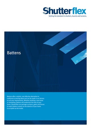 Battens
Battens offer a stylish, cost effective alternative to
traditional screening ideas and can be made in our factory
to suit your requirements. Whether building a new home
or renovating, battens will modernise the look of your
home. Shutterflex can package up doors, gates and fences
to match batten screens so the exterior of your home
is as stylish as the inside.
Setting the standard in shutters, louvres and screens.
 