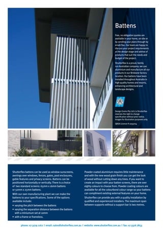 phone: 07 3279 1162 | email: sales@shutterflex.com.au | website: www.shutterflex.com.au | fax: 07 3376 7853
Free, no obligation quotes are
available in your home, on site or
by sending your plans through by
email/fax. Our team are happy to
discuss your project requirements
at the design stage and advise of
products that suit the needs and
budget of the project.
Shutterflex is a proud, family
run Australian company; we use
aluminium and manufacture all our
products in our Brisbane factory
location. Our battens have been
installed throughout Australia in
high quality homes and resorts,
enhancing architectural and
landscape designs.
Battens
Shutterflex battens can be used as window sunscreens,
awnings over windows, fences, gates, pool enclosures,
gable features and privacy screens. Battens can be
positioned horizontally or vertically. There is a choice
of two standard screens: 65mm x 16mm battens
or 50mm x 25mm battens.
With our own manufacturing plant we can make the
battens to your specifications. Some of the options
available include:
varying the pitch between the battens•	
varying the separation distance between the battens•	
with a miniumum set at 10mm
with a frame or frameless.•	
Powder coated aluminium requires little maintenance
and with the new wood grain finish you can get the look
of wood without cutting down any trees. If you want to
create an impact with your batten screens, there are over
eighty colours to choose from. Powder coating colours are
available for all the colourbond colour range so your battens
can compliment existing external features on your home.
Shutterflex can provide you with a quality installation by
qualified and experienced installers. The maximum span
between supports without a support bar is two metres.
Design Enviro Pty Ltd t/a Shutterflex
reserves the right to change
specification without prior notice.
Images for illustration purposes only.
QBSA Licence # 1059704
 