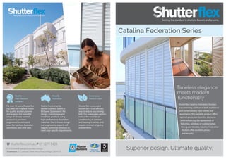 Registered
ISO 9001:2008
Quality
that’s beyond
compare
Proudly
Australian
Green your
home in style
Superior design. Ultimate quality.
Catalina Federation Series
For over 30 years, Shutterflex
has been the inspired choice
for quality shutters, louvres
and screens. Our beautiful
range of climate-control
products is precision-
engineered to withstand
even the harshest Australian
conditions, year after year.
Shutterflex is a family-
owned business, based in
Brisbane, Queensland. We
design, manufacture and
install our products using
high-performance Australian
materials. Our in-house design
and engineering experts will
happily customise solutions to
meet your specific requirements.
Shutterflex screens and
louvres are a cost-efficient
way to reduce your energy
bills. Our sustainable options
reduce the need for air-
conditioning in summer
and heating in winter, and
require minimal on-going
maintenance.
W shutterflex.com.au P 07 3277 5428
F 3276 8948 E sales@shutterflex.com.au
Showroom 37 Colebard Street West, Acacia Ridge, Qld 4110
Design Enviro Pty Ltd t/a Shutterflex reserves the right to change specification without prior notice. Images for illustration purposes only.
Timeless elegance
meets modern
functionality
Shutterflex Catalina Federation Shutters
are a stunning addition to both traditional
and contemporary-style homes and
apartments. This versatile product offers
optimal protection from the elements
while enhancing the appearance of
balconies, windows or outdoor areas.
Strong and durable, Catalina Federation
Shutters offer excellent privacy
and security.
 