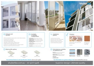 Curve
45mm & 85mm
Ellipse
45mm, 55mm, 85mm
&150mm
Wave
90mm & 120mm
Blade profile options
For technical features and specification details call 07 3277 5428 For information on cyclone ratings visit www.shutterflex.com.au
• Fixed panels ideal for privacy screening
• Hinged panels perfect window coverage
• Sliding panels use on balconies and decks
• Bi-folding panels suits balconies and
outdoor areas
• Stacking panels hide away shutters when
not in use
• Casement ideal for older-style homes
• Channel and track mounting
• Mounted on top of tiles, hobs and walls
• Recessed into tiles, hobs and walls
• Mounted on brackets on front of hob
• Custom-designed fixings available
Available
in multiple
configurations
Installation
options
Fly screensBlade locators Key lock
Extra features available
at additional cost
•	 Key lock (drop bolts secure panels into
the track for increased security)
•	 Blade locators (blades can be fixed in 3
different positions: closed, 45° and 90°)
•	Flyscreens
•	 Lockable Handle
Superior design. Ultimate quality.shutterflex.com.au · 07 3277 5428
•	Precision-engineered to meet Australian and New Zealand standards
for cyclones up to category five
•	Hollow blades for extra rigidity
•	Comes with standard weather strip
•	Adjustable to capture breezes, sunlight and views
•	Excellent protection against glare, wind and rain
•	Increase your use of outdoor space even in inclement weather
•	Protect your outdoor furniture from wind and rain
Features and
benefits
Powdercoated in your choice of over
80 Dulux colours
Anodised
Finishes
Wood grain look
in 14 different
timber looks
 