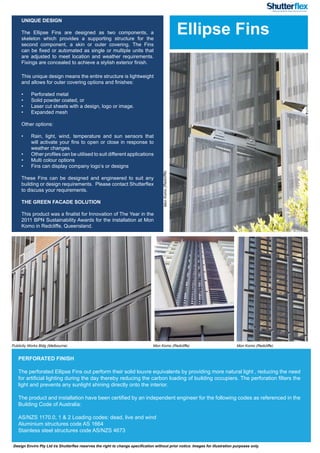 Design Enviro Pty Ltd t/a Shutterflex reserves the right to change specification without prior notice. Images for illustration purposes only.
UNIQUE DESIGN
 
The Ellipse Fins are designed as two components, a
skeleton which provides a supporting structure for the
second component, a skin or outer covering. The Fins
can be fixed or automated as single or multiple units that
are adjusted to meet location and weather requirements.
Fixings are concealed to achieve a stylish exterior finish.
This unique design means the entire structure is lightweight
and allows for outer covering options and finishes:
•	 Perforated metal
•	 Solid powder coated, or
•	 Laser cut sheets with a design, logo or image.
•	 Expanded mesh
Other options:
•	 Rain, light, wind, temperature and sun sensors that
will activate your fins to open or close in response to
weather changes.
•	 Other profiles can be utilised to suit different applications
•	 Multi colour options
•	 Fins can display company logo’s or designs
These Fins can be designed and engineered to suit any
building or design requirements. Please contact Shutterflex
to discuss your requirements.
THE GREEN FACADE SOLUTION
This product was a finalist for Innovation of The Year in the
2011 BPN Sustainability Awards for the installation at Mon
Komo in Redcliffe, Queensland.
PERFORATED FINISH
The perforated Ellipse Fins out perform their solid louvre equivalents by providing more natural light , reducing the need
for artificial lighting during the day thereby reducing the carbon loading of building occupiers. The perforation filters the
light and prevents any sunlight shining directly onto the interior.
The product and installation have been certified by an independent engineer for the following codes as referenced in the
Building Code of Australia:
AS/NZS 1170.0, 1 & 2 Loading codes: dead, live and wind
Aluminium structures code AS 1664
Stainless steel structures code AS/NZS 4673
Ellipse Fins
Publicity Works Bldg (Melbourne) Mon Komo (Redcliffe) Mon Komo (Redcliffe)
MonKomo(Redcliffe)
 