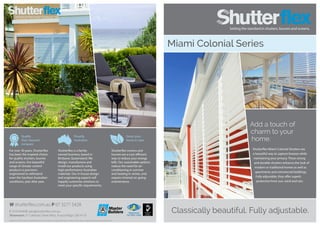 Quality
that’s beyond
compare
Proudly
Australian
Green your
home in style
Registered
ISO 9001:2008
Classically beautiful. Fully adjustable.
Add a touch of
charm to your
home.
Shutterflex Miami Colonial Shutters are
a beautiful way to capture breezes while
maintaining your privacy. These strong
and durable shutters enhance the look of
modern or traditional homes as well as
apartments and commercial buildings.
Fully adjustable, they offer superb
protection from sun, wind and rain.
Miami Colonial Series
For over 30 years, Shutterflex
has been the inspired choice
for quality shutters, louvres
and screens. Our beautiful
range of climate-control
products is precision-
engineered to withstand
even the harshest Australian
conditions, year after year.
Shutterflex is a family-
owned business, based in
Brisbane, Queensland. We
design, manufacture and
install our products using
high-performance Australian
materials. Our in-house design
and engineering experts will
happily customise solutions to
meet your specific requirements.
Shutterflex screens and
louvres are a cost-efficient
way to reduce your energy
bills. Our sustainable options
reduce the need for air-
conditioning in summer
and heating in winter, and
require minimal on-going
maintenance.
W shutterflex.com.au P 07 3277 5428
F 3276 8948 E sales@shutterflex.com.au
Showroom 37 Colebard Street West, Acacia Ridge, Qld 4110
Design Enviro Pty Ltd t/a Shutterflex reserves the right to change specification without prior notice. Images for illustration purposes only.
 