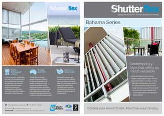 Quality
that’s beyond
compare
Proudly
Australian
Green your
home in style
For over 30 years, Shutterflex
has been the inspired choice
for quality shutters, louvres
and screens. Our beautiful
range of climate-control
products is precision-
engineered to withstand
even the harshest Australian
conditions, year after year.
Shutterflex is a family-
owned business, based in
Brisbane, Queensland. We
design, manufacture and
install our products using
high-performance Australian
materials. Our in-house design
and engineering experts will
happily customise solutions to
meet your specific requirements.
Shutterflex screens and
louvres are a cost-efficient
way to reduce your energy
bills. Our sustainable options
reduce the need for air-
conditioning in summer
and heating in winter, and
require minimal on-going
maintenance.
Registered
ISO 9001:2008
W shutterflex.com.au P 07 3277 5428
F 3276 8948 E sales@shutterflex.com.au
Showroom 37 Colebard Street West, Acacia Ridge, Qld 4110
Design Enviro Pty Ltd t/a Shutterflex reserves the right to change specification without prior notice. Images for illustration purposes only.
Bahama Series
Control your environment. Maximise your privacy.
Contemporary
style that offers so
much versatility.
Shutterflex Bahama Series bring a
modern, sleek appeal to your home or
apartment. These screens are entirely
adjustable, allowing you to control
the light and breeze all year round.
Enjoy ultimate privacy with this stylish
and practical screen solution that’s
increasingly popular with designers
and architects.
 